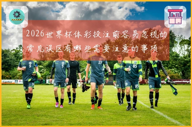 2026世界杯体彩投注前容易忽视的常见误区有哪些需要注意的事项